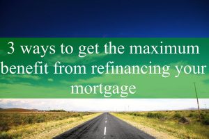 3 Ways to Get the Maximum Benefit From Refinancing Your Mortgage