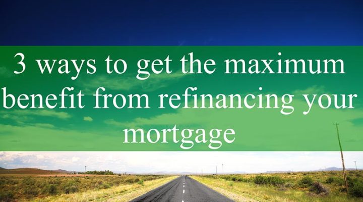3 Ways to Get the Maximum Benefit From Refinancing Your Mortgage